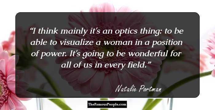 I think mainly it's an optics thing: to be able to visualize a woman in a position of power. It's going to be wonderful for all of us in every field.