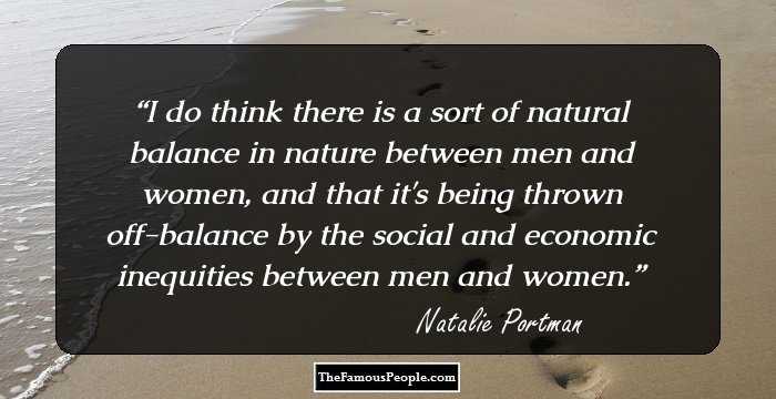 I do think there is a sort of natural balance in nature between men and women, and that it's being thrown off-balance by the social and economic inequities between men and women.