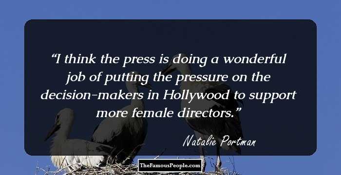 I think the press is doing a wonderful job of putting the pressure on the decision-makers in Hollywood to support more female directors.