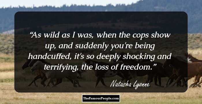 As wild as I was, when the cops show up, and suddenly you're being handcuffed, it's so deeply shocking and terrifying, the loss of freedom.
