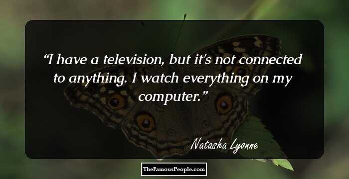 I have a television, but it's not connected to anything. I watch everything on my computer.