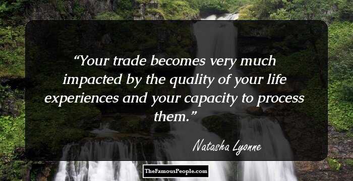 Your trade becomes very much impacted by the quality of your life experiences and your capacity to process them.