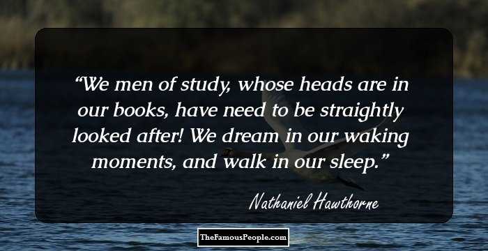 We men of study, whose heads are in our books, have need to be straightly looked after! We dream in our waking moments, and walk in our sleep.