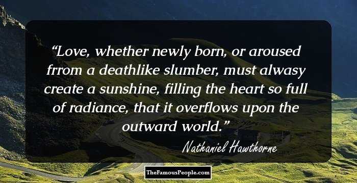 Love, whether newly born, or aroused frrom a deathlike slumber, must alwasy create a sunshine, filling the heart so full of radiance, that it overflows upon the outward world.