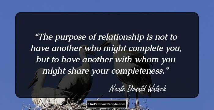 The purpose of relationship is not to have another who might complete you, but to have another with whom you might share your completeness.