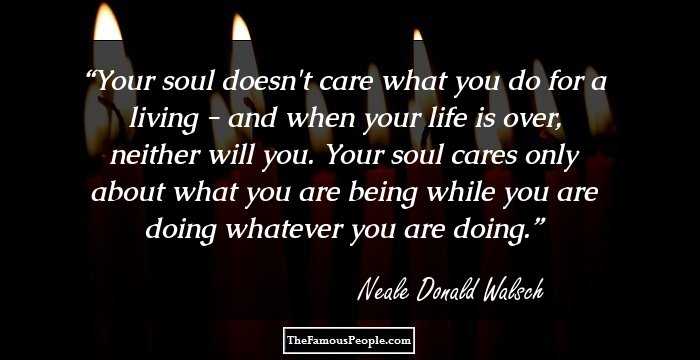 Your soul doesn't care what you do for a living - and when your life is over, neither will you. Your soul cares only about what you are being while you are doing whatever you are doing.
