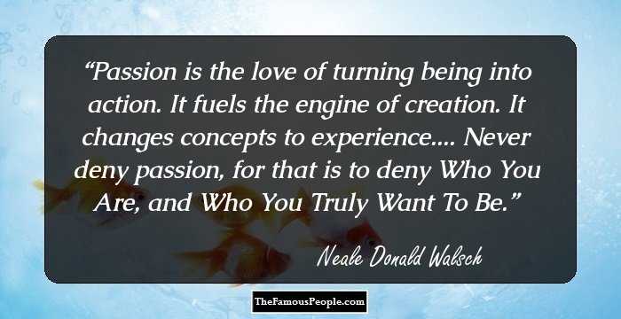 Passion is the love of turning being into action. It fuels the engine of creation. It changes concepts to experience.... Never deny passion, for that is to deny Who You Are, and Who You Truly Want To Be.