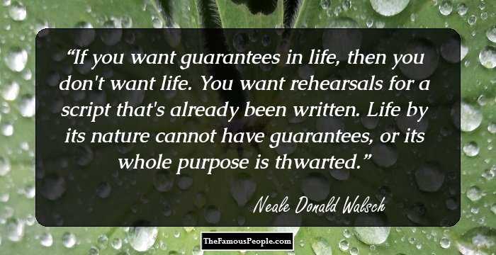 If you want guarantees in life, then you don't want life. You want rehearsals for a script that's already been written. Life by its nature cannot have guarantees, or its whole purpose is thwarted.