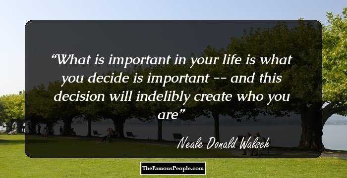 What is important in your life is what you decide is important -- and this decision will indelibly create who you are