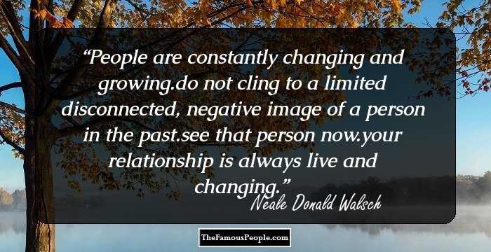 People are constantly changing and growing.do not cling to a limited disconnected, negative image of a person in the past.see that person now.your relationship is always live and changing.