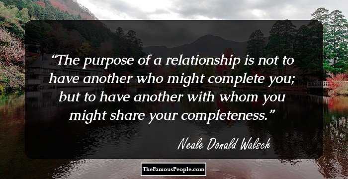 The purpose of a relationship is not to have another who might complete you; but to have another with whom you might share your completeness.