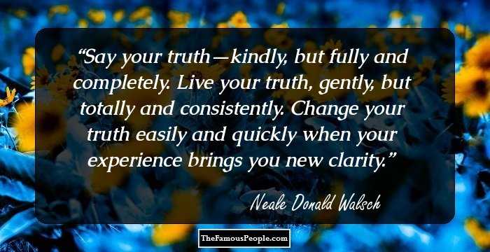 Say your truth—kindly, but fully and completely. Live your truth, gently, but totally and consistently. Change your truth easily and quickly when your experience brings you new clarity.
