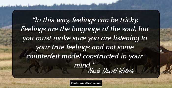 In this way, feelings can be tricky. Feelings are the language of the soul, but you must make sure you are listening to your true feelings and not some counterfeit model constructed in your mind.