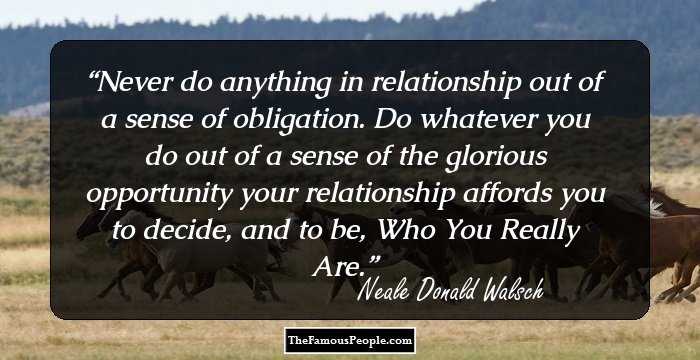 Never do anything in relationship out of a sense of obligation. Do whatever you do out of a sense of the glorious opportunity your relationship affords you to decide, and to be, Who You Really Are.