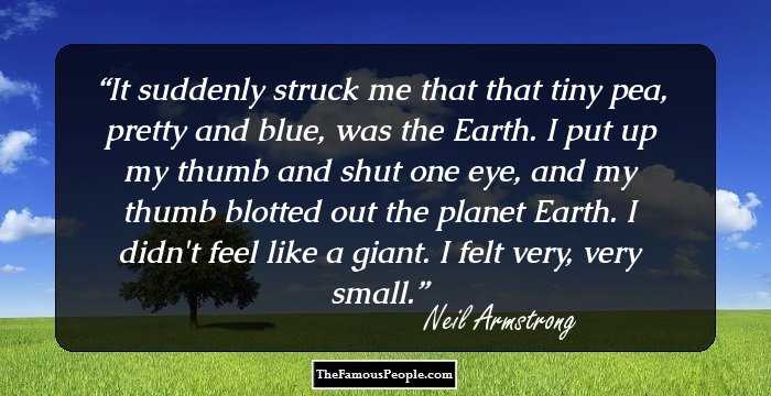 It suddenly struck me that that tiny pea, pretty and blue, was the Earth. I put up my thumb and shut one eye, and my thumb blotted out the planet Earth. I didn't feel like a giant. I felt very, very small.