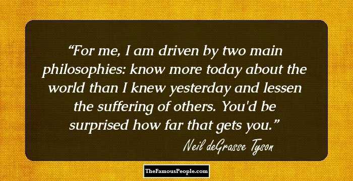 For me, I am driven by two main philosophies: know more today about the world than I knew yesterday and lessen the suffering of others. You'd be surprised how far that gets you.