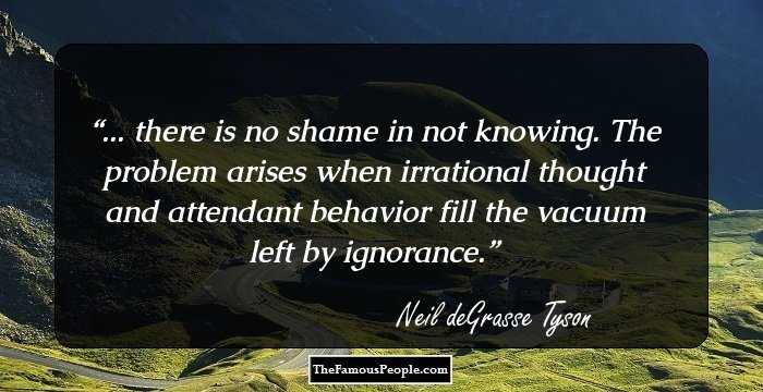... there is no shame in not knowing. The problem arises when irrational thought and attendant behavior fill the vacuum left by ignorance.