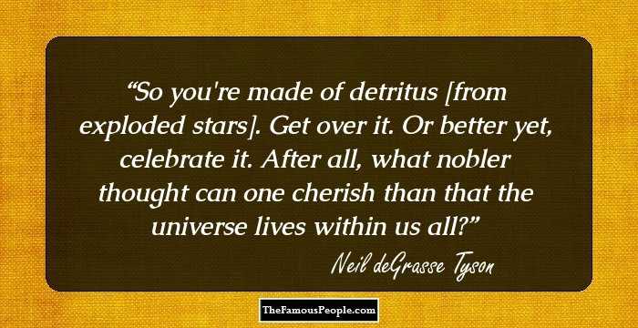 So you're made of detritus [from exploded stars]. Get over it. Or better yet, celebrate it. After all, what nobler thought can one cherish than that the universe lives within us all?