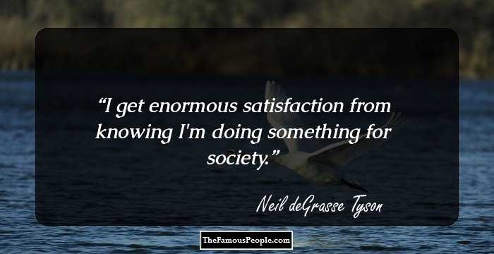 I get enormous satisfaction from knowing I'm doing something for society.
