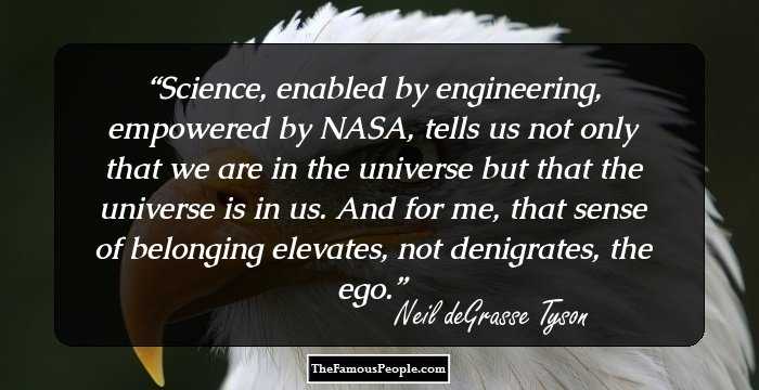 Science, enabled by engineering, empowered by NASA, tells us not only that we are in the universe but that the universe is in us. And for me, that sense of belonging elevates, not denigrates, the ego.