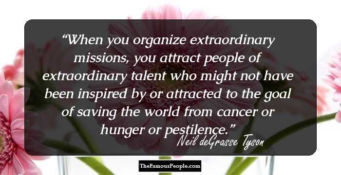 When you organize extraordinary missions, you attract people of extraordinary talent who might not have been inspired by or attracted to the goal of saving the world from cancer or hunger or pestilence.