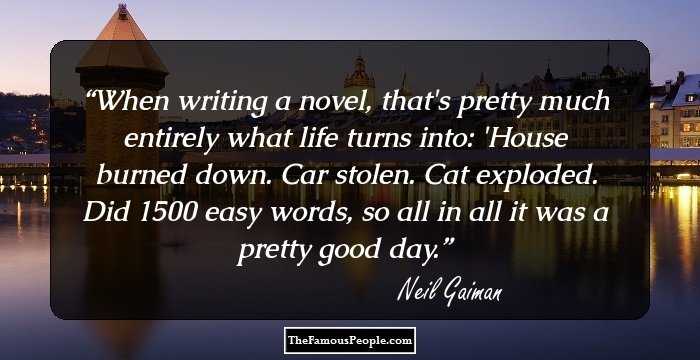 When writing a novel, that's pretty much entirely what life turns into: 'House burned down. Car stolen. Cat exploded. Did 1500 easy words, so all in all it was a pretty good day.