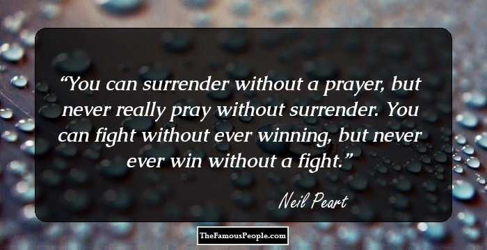 You can surrender without a prayer, but never really pray without surrender. You can fight without ever winning, but never ever win without a fight.