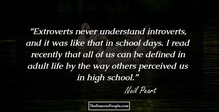Extroverts never understand introverts, and it was like that in school days. I read recently that all of us can be defined in adult life by the way others perceived us in high school.