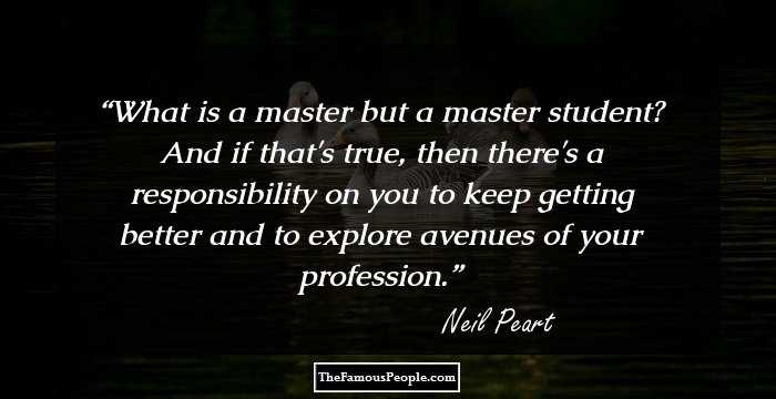What is a master but a master student? And if that's true, then there's a responsibility on you to keep getting better and to explore avenues of your profession.