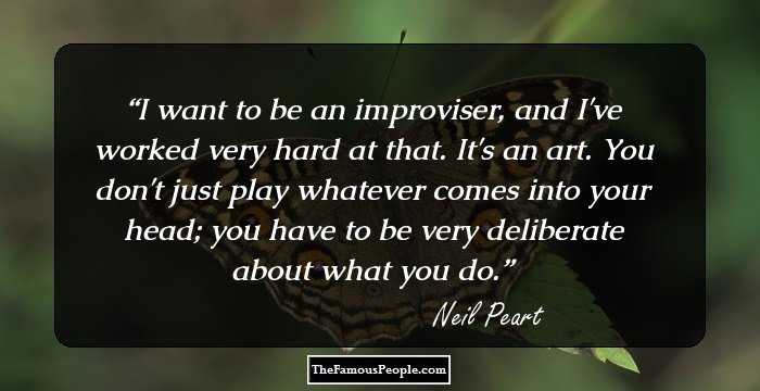 I want to be an improviser, and I've worked very hard at that. It's an art. You don't just play whatever comes into your head; you have to be very deliberate about what you do.