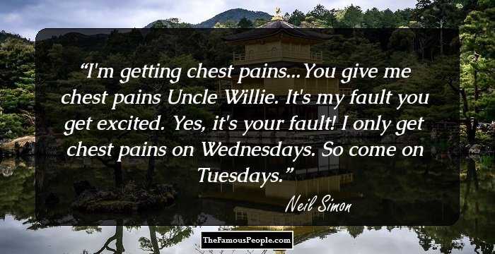 I'm getting chest pains...You give me chest pains Uncle Willie.
It's my fault you get excited.
Yes, it's your fault! I only get chest pains on Wednesdays.
So come on Tuesdays.