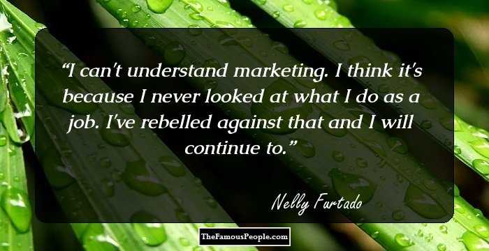 I can't understand marketing. I think it's because I never looked at what I do as a job. I've rebelled against that and I will continue to.