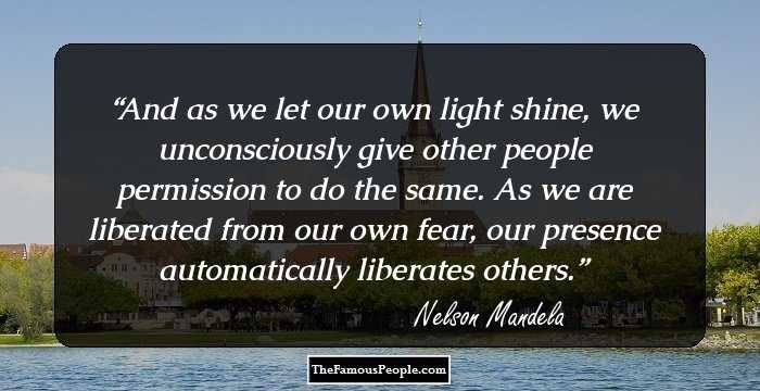 And as we let our own light shine, we unconsciously give other people permission to do the same. As we are liberated from our own fear, our presence automatically liberates others.