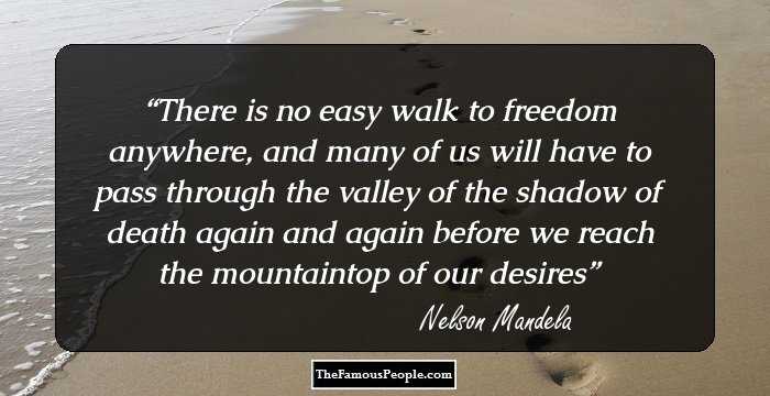 There is no easy walk to freedom anywhere, and many of us will have to pass through the valley of the shadow of death again and again before we reach the mountaintop of our desires