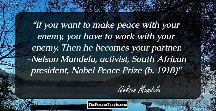 If you want to make peace with your enemy, you have to work with your enemy. Then he becomes your partner. -Nelson Mandela, activist, South African president, Nobel Peace Prize (b. 1918)