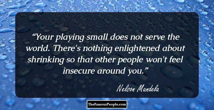 Your playing small does not serve the world. There's nothing enlightened about shrinking so that other people won't feel insecure around you.