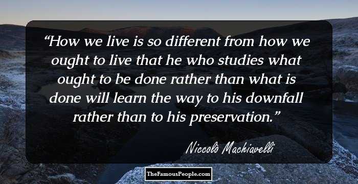 How we live is so different from how we ought to live that he who studies what ought to be done rather than what is done will learn the way to his downfall rather than to his preservation.