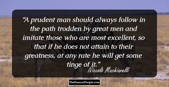 A prudent man should always follow in the path trodden by great men and imitate those who are most excellent, so that if he does not attain to their greatness, at any rate he will get some tinge of it.