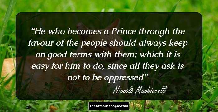 He who becomes a Prince through the favour of the people should always keep on good terms with them; which it is easy for him to do, since all they ask is not to be oppressed