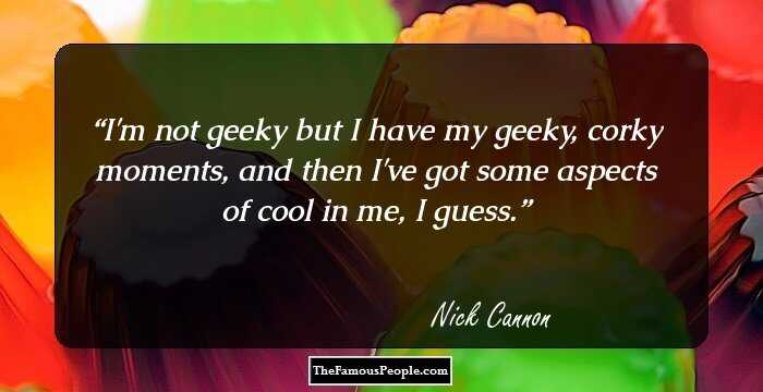 I'm not geeky but I have my geeky, corky moments, and then I've got some aspects of cool in me, I guess.