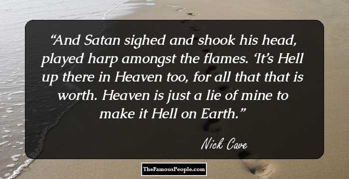 And Satan sighed and shook his head, played harp amongst the flames. ‘It’s Hell up there in Heaven too, for all that that is worth. Heaven is just a lie of mine to make it Hell on Earth.