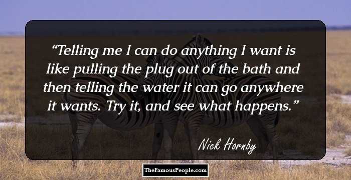 Telling me I can do anything I want is like pulling the plug out of the bath and then telling the water it can go anywhere it wants. Try it, and see what happens.