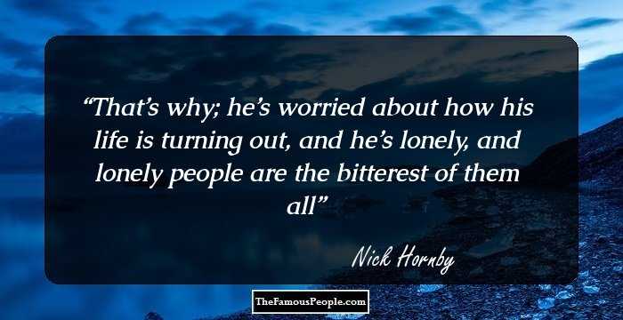 That’s why; he’s worried about how his life is turning out, and he’s lonely, and lonely people are the bitterest of them all