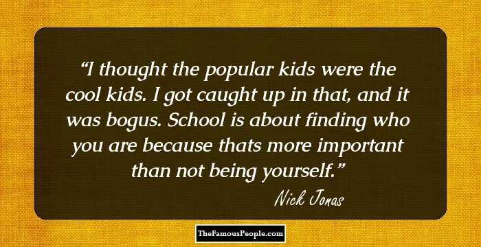 I thought the popular kids were the cool kids. I got caught up in that, and it was bogus. School is about finding who you are because thats more important than not being yourself.