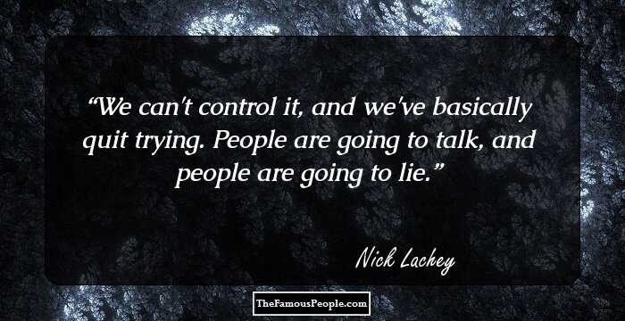 We can't control it, and we've basically quit trying. People are going to talk, and people are going to lie.