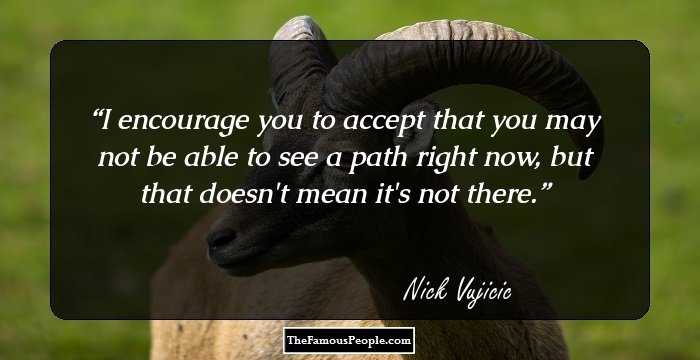I encourage you to accept that you may not be able to see a path right now, but that doesn't mean it's not there.