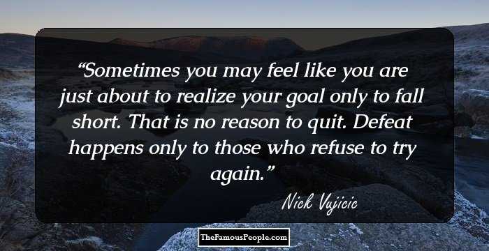 Sometimes you may feel like you are just about to realize your goal only to fall short. That is no reason to quit. Defeat happens only to those who refuse to try again.