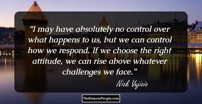 I may have absolutely no control over what happens to us, but we can control how we respond. If we choose the right attitude, we can rise above whatever challenges we face.