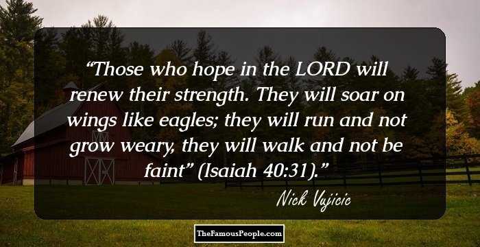 Those who hope in the LORD will renew their strength. They will soar on wings like eagles; they will run and not grow weary, they will walk and not be faint” (Isaiah 40:31).