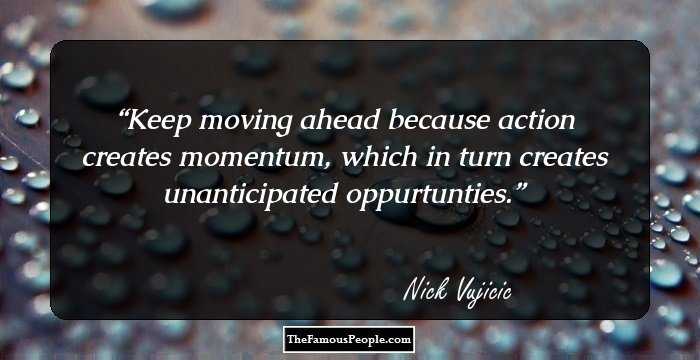 Keep moving ahead because action creates momentum, which in turn creates unanticipated oppurtunties.